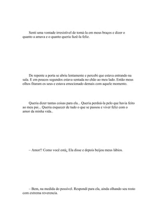 Senti uma vontade irresistível de tomá-la em meus braços e dizer o
quanto a amava e o quanto queria fazê-la feliz.




     De repente a porta se abriu lentamente e percebi que estava entrando na
sala. E em poucos segundos estava sentada no chão ao meu lado. Então meus
olhos fitaram os seus e estava emocionado demais com aquele momento.




    Queria dizer tantas coisas para ela... Queria perdoá-la pelo que havia feito
ao meu pai... Queria esquecer de tudo o que se passou e viver feliz com o
amor da minha vida..




    – Amor!! Como você está¿ Ela disse e depois beijou meus lábios.




   – Bem, na medida do possível. Respondi para ela, ainda olhando seu rosto
com extrema reverencia.
 