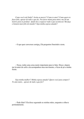 Como você está linda!! Assim eu morro!! Como te amo!! Como quero te
fazer feliz, apesar de tudo o que fez. Por favor minta para mim e me dê um
motivo para te perdoar. Ajude-me a esquecer tudo o que aconteceu! Me faça
o homem mais feliz do mundo!! Seja minha esposa amada!!




    – O que quer conversar comigo¿ Ela perguntou franzindo a testa.




    – Nesse, tenho uma coisa muito importante para te falar. Disse e depois
me levantei do sofá e ela acompanhou meu movimento, e ficou de pé a minha
frente.




    Seja minha mulher!! Minha esposa amada!! Quero você para sempre!!
Te amo tanto... apesar de tudo o que fez!!




    – Pode falar!! Ela disse segurando as minhas mãos, enquanto a olhava
profundamente.
 