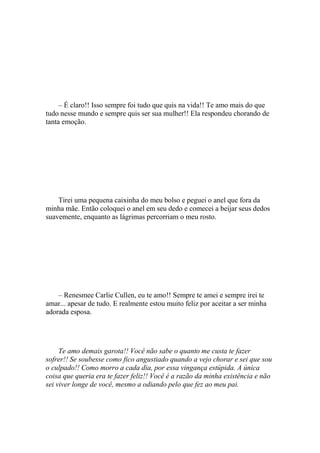 – É claro!! Isso sempre foi tudo que quis na vida!! Te amo mais do que
tudo nesse mundo e sempre quis ser sua mulher!! Ela respondeu chorando de
tanta emoção.




    Tirei uma pequena caixinha do meu bolso e peguei o anel que fora da
minha mãe. Então coloquei o anel em seu dedo e comecei a beijar seus dedos
suavemente, enquanto as lágrimas percorriam o meu rosto.




    – Renesmee Carlie Cullen, eu te amo!! Sempre te amei e sempre irei te
amar... apesar de tudo. E realmente estou muito feliz por aceitar a ser minha
adorada esposa.




     Te amo demais garota!! Você não sabe o quanto me custa te fazer
sofrer!! Se soubesse como fico angustiado quando a vejo chorar e sei que sou
o culpado!! Como morro a cada dia, por essa vingança estúpida. A única
coisa que queria era te fazer feliz!! Você é a razão da minha existência e não
sei viver longe de você, mesmo a odiando pelo que fez ao meu pai.
 