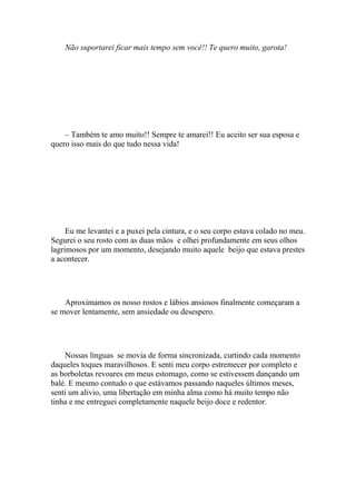 Não suportarei ficar mais tempo sem você!! Te quero muito, garota!




    – Também te amo muito!! Sempre te amarei!! Eu aceito ser sua esposa e
quero isso mais do que tudo nessa vida!




     Eu me levantei e a puxei pela cintura, e o seu corpo estava colado no meu.
Segurei o seu rosto com as duas mãos e olhei profundamente em seus olhos
lagrimosos por um momento, desejando muito aquele beijo que estava prestes
a acontecer.




    Aproximamos os nosso rostos e lábios ansiosos finalmente começaram a
se mover lentamente, sem ansiedade ou desespero.




    Nossas línguas se movia de forma sincronizada, curtindo cada momento
daqueles toques maravilhosos. E senti meu corpo estremecer por completo e
as borboletas revoares em meus estomago, como se estivessem dançando um
balé. E mesmo contudo o que estávamos passando naqueles últimos meses,
senti um alivio, uma libertação em minha alma como há muito tempo não
tinha e me entreguei completamente naquele beijo doce e redentor.
 