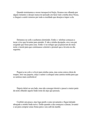 Quando terminamos o nosso inesquecível beijo, ficamos nos olhando por
alguns instantes e desejei nunca ter pensado em fazer mal a minha doce Nesse,
e cheguei a sentir remorso por toda a crueldade que desejava impor a ela.




    Deitamos no sofá e acabamos dormindo. Então o telefone começou a
tocar e tive que levantar para atender. E não a minha decepção, era o seu pai
exigindo que fosse para casa. Então vi no relógio que já passavam de meia
noite e insisti para que continuasse a dormir e prometi que a levaria no dia
seguinte.




     Peguei-a no colo e a levei para minha cama, mas como estava cheia de
roupas, tirei sua jaqueta, calça e suéter e coloquei uma camisa minha para que
se sentisse mais confortável




    Depois deitei ao seu lado, mas não consegui dormir e passei a maior parte
da noite olhando aquele lindo rosto de anjo que possuía.




     Cochilei um pouco, mas logo perdi o sono novamente e fiquei deitado
abraçado a minha linda noive. Então quando o dia começou a clarear, levantei
e sai para comprar umas frutas para o seu café da manhã.
 