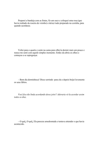 Preparei a bandeja com as frutas, fiz um suco e coloquei uma rosa (que
havia roubado da roseira do visinho) e deixei tudo preparado na cozinha, para
quando acordasse.




    Voltei para o quarto e sente na cama para olhá-la dormir mais um pouco e
nunca me senti com aquele simples momento. Então ela abriu os olhos e
começou a se espreguiçar.




    – Bom dia dorminhoca! Disse sorrindo para ela e depois beijei levemente
os seus lábios.




    Você fica tão linda acordando desse jeito!! Adoraria vê-la acordar assim
todos os dias.




    – O quê¿ O quê¿ Ela pareceu amedrontada e tentava entender o que havia
acontecido.
 