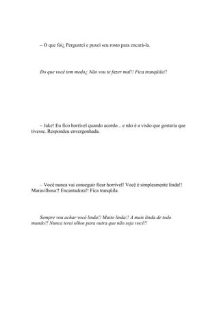 – O que foi¿ Perguntei e puxei seu rosto para encará-la.




    Do que você tem medo¿ Não vou te fazer mal!! Fica tranqüila!!




     – Jake! Eu fico horrível quando acordo... e não é a visão que gostaria que
tivesse. Respondeu envergonhada.




   – Você nunca vai conseguir ficar horrível! Você é simplesmente linda!!
Maravilhosa!! Encantadora!! Fica tranqüila.




   Sempre vou achar você linda!! Muito linda!! A mais linda de todo
mundo!! Nunca terei olhos para outra que não seja você!!
 
