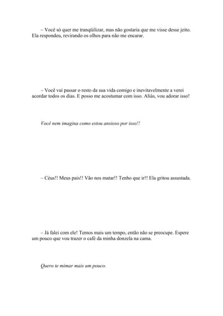 – Você só quer me tranqüilizar, mas não gostaria que me visse desse jeito.
Ela respondeu, revirando os olhos para não me encarar.




    – Você vai passar o resto da sua vida comigo e inevitavelmente a verei
acordar todos os dias. E posso me acostumar com isso. Aliás, vou adorar isso!




    Você nem imagina como estou ansioso por isso!!




    – Céus!! Meus pais!! Vão nos matar!! Tenho que ir!! Ela gritou assustada.




   – Já falei com ele! Temos mais um tempo, então não se preocupe. Espere
um pouco que vou trazer o café da minha donzela na cama.




    Quero te mimar mais um pouco.
 