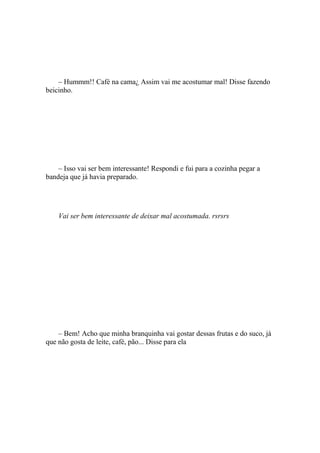 – Hummm!! Café na cama¿ Assim vai me acostumar mal! Disse fazendo
beicinho.




    – Isso vai ser bem interessante! Respondi e fui para a cozinha pegar a
bandeja que já havia preparado.




    Vai ser bem interessante de deixar mal acostumada. rsrsrs




    – Bem! Acho que minha branquinha vai gostar dessas frutas e do suco, já
que não gosta de leite, café, pão... Disse para ela
 
