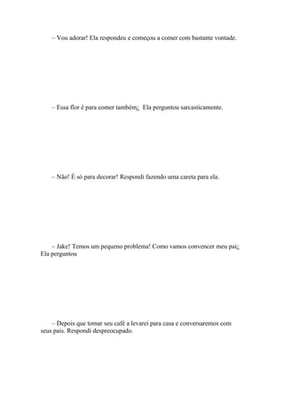 – Vou adorar! Ela respondeu e começou a comer com bastante vontade.




    – Essa flor é para comer também¿ Ela perguntou sarcasticamente.




    – Não! É só para decorar! Respondi fazendo uma careta para ela.




    – Jake! Temos um pequeno problema! Como vamos convencer meu pai¿
Ela perguntou




    – Depois que tomar seu café a levarei para casa e conversaremos com
seus pais. Respondi despreocupado.
 