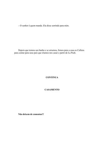 – O senhor é quem manda. Ela disse sorrindo para mim.




    Depois que tomou seu banho e se arrumou, fomos para a casa os Cullens
para contar para seus pais que iríamos nos casar e partir de La Push.




                                CONTINUA




                               CASAMENTO




    Não deixem de comentar!!
 