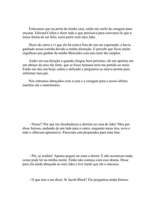 Estávamos que na porta da minha casa, então me enchi de coragem para
encarar Edward Cullen e dizer tudo o que precisava para convencê-lo que a
única forma de ser feliz, seria partir com meu Jake.

    Desci do carro e vi que ele há estava fora do seu me esperando, e havia
ganhado nossa corrida devido a minha distração. E percebi que ficou muito
orgulhoso por ganhar da minha Mercedes com um carro tão simples.

    Andei em sua direção e quando chegou bem próximo, ele me apertou em
um abraço de urso tão forte, que se fosse humana teria me partido ao meio.
Então me deu um beijo calmo e delicado e perguntou se estava pronta para
enfrentar meu pai.

    Nós entramos abraçados com a cara e a coragem para o nosso último
martírio até o matrimonio.




    – Nesse!! Por que me desobedeceu e dormiu na casa de Jake! Meu pai
disse furioso, andando de um lado para o outro, enquanto meus tios, avós e
mãe o olhavam apreensivo. Pareciam está preparados para uma luta.




    – Pai, se acalme! Apenas peguei no sono e dormi. E não aconteceu nada,
como pode ler na minha mente. Então não começa com esse drama. Disse
para ela ainda abraçada ao meu Jake e tive medo que ele o atacasse.



    – O que tem a me dizer, Sr Jacob Black? Ele perguntou ainda furioso.
 