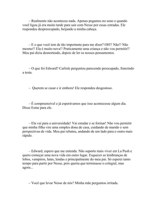 – Realmente não aconteceu nada. Apenas pegamos no sono e quando
você ligou já era muito tarde para sair com Nesse por essas estradas. Ele
respondeu despreocupado, beijando a minha cabeça.



   – E o que você tem de tão importante para me dizer? OH!! Não!! Não
mesmo!! Ela é muito nova!! Praticamente uma criança e não vou permitir!!
Meu pai dizia desnorteado, depois de ler os nossos pensamentos.



     – O que foi Edward? Carlisle perguntou parecendo preocupado, franzindo
a testa.



    – Querem se casar e ir embora! Ele respondeu desgostoso.



    – É compreensível e já esperávamos que isso acontecesse algum dia.
Disse Esme para ele.



    – Ela vai para a universidade! Vai estudar e se formar! Não vou permitir
que minha filha vire uma simples dona de casa, cuidando de marido e sem
perspectivas de vida. Meu pai rebateu, andando de um lado para o outro mais
rápido.



    – Edward, espero que me entenda. Não suporto mais viver em La Push e
quero começar uma nova vida em outro lugar. Esquecer as lembranças de
lobos, vampiros, lutas, lendas e principalmente do meu pai. Só esperei tanto
tempo para partir por Nesse, pois queria que terminasse o colegial, mas
agora...



    – Você que levar Nesse de nós? Minha mãe perguntou irritada.
 
