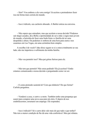 – Sim!! Vou embora e ela vem comigo! Já aceitou e pretendemos fazer
isso da forma mais correta do mundo.



    – Isso é ridículo, seu cachorro abusado. A Barbei entrou na conversa.



     – Não espero que entendam, mas que aceitem a nossa decisão! Podemos
sair daqui casados, dá a Bella a oportunidade de ser a mãe e sogra mais jovem
do mundo, a baixinha de fazer uma linda festa e a família de ter uma
despedida a altura. Ou podemos ir embora de uma hora para outra e nos
casarmos em Las Vegas, em uma cerimônia bem simples.

    A escolha é de vocês!! Jake disse seguro se si e estava totalmente ao seu
lado, não me importava o sofrimento da minha família.



    – Não vou permitir isso!! Meu pai gritou furioso para ele.



    – Não tem que permitir! Não estou pedindo! Ela já aceitou!! Então
estamos comunicando a nossa decisão e perguntando como vai ser.




    – E como pretende sustentá-la? Com que dinheiro? De que forma?
Carlisle perguntou.



    – Venderei a casa, o carro e a moto. Também tenho uma poupança que
usarei para comprar uma nova casa para nós dois. E depois de nos
estabelecermos, arrumarei um emprego. Ele respondeu.



   – Isso é ridículo!! Só o carro dela vale mais do que tudo o que tenha!!
Não tem a menor condição de lhe dá uma vida confortável. Meu pai rebateu.
 