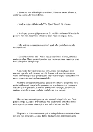 – Vamos ter uma vida simples e modesta. Plantar os nossos alimentos,
cuidar de animais, ter nossos filhos.



    – Você só pode está brincando? Ter filhos? Como? Ele rebateu.



    – Você quer que te explique como se faz um filho realmente? E se não for
possível para nós, poderemos adotar uns dois! Nada nos impede disso.



    – Não tente se engraçadinho comigo!! Você sabe muito bem que são
incompatíveis!



    – Eu sei? Realmente não!! Nunca houve esse tipo de mistura, então não
podemos saber. Mas o que me importa é que vamos nos casar e começar uma
nova vida juntos e longe daqui.



    A discussão durou por umas duas horas, mas a família chegou a um
consenso que não poderiam nos impedir de casar e deixar viver as nossas
vidas. Então meu pai teve que se reder a inevitável situação e concordou com
nosso casamento, mas impôs uma condição.

    Jake teria que aceitar uma grande quantia em dinheiro, que ele não havia
estabelecido quanto naquele dia, para comprar uma imensa casa e manter o
conforto que eu precisaria. E mesmo irritado com a situação, ele teve que
aceitar e se render a única condição estabelecida pelo mai pai.



    Marcamos o casamento para um mês, contando daquele dia para frente,
para dá tempo a Alice de preparar tudo para a cerimônia. Então finalmente
estava pronta para casar e começaria uma vida nova com meu Jake.



    Ele passou as primeiras semanas procurando pela internet uma fazenda ou
um sitio para comprarmos. Então depois de alguns dias, encontramos uma
 