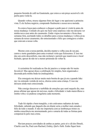 pequena fazenda de café na Guatemala, que estava a um preço acessível e ele
partiu para visitá-la.

     Quando voltou, trouxe algumas fotos do lugar e me apaixonei a primeira
vista. E ele fechou negócio, comprando finalmente a nossa nova morada.

    Eu estava louca para conhecer e cheguei a pedir para ir visitá-la antes da
nossa mudança. Contudo ele quis me fazer uma surpresa e não me deixaria ver
minha nova casa antes do casamento. Então viajou novamente e ficou duas
semanas fora, acertando todos os detalhes para a nossa mudança e voltou já na
semana do nosso casamento, tão entusiasmado e feliz que contagiava a todos
que estavam a nossa volta.



    Mesmo com a nossa partida, decidiu manter a velha casa de seu pai,
carros e moto guardados para uma eventual visita que fizéssemos. E isso me
deu um certo desconforto, mas não reclamei e permiti que mantivesse o local
fechado, apesar de não ter a menor pretensão de voltar lá.



    A cerimônia foi realizada no fim de janeiro e o tempo não foi muito
favorável. Mas apesar disso a celebração foi simples, bem organizada e
decorada pela minha linda tia (maluquinha).

    Ela conseguiu me deixar muito mais bonita do que já era e quando Jake
me viu entrando vestida de noiva, chorou como uma criança. E isso me
deixaou ainda mais emocionada.

    Não consigo descrever o turbilhão de emoções que senti naquele dia, mas
posso afirmar que apesar do nervoso, medo e felicidade vi tudo maravilhoso a
minha volta e se pudesse congelaria cada momento.



     Tudo foi rápido e bem tranqüilo, e nós estávamos radiantes de tanta
felicidade, sabendo que daquele dia em diante seria a mulher mais amada e
feliz de todo o mundo. E não me importaria com as lembranças tristes ou
minha consciência me atormentando, pois o amaria de todas as formas para
compensá-lo pelo meu crime.



   Haviam poucos convidados de ambas as partes, pois só o clã dos Denali,
Charlie com Su, Paul com Rachael, Embry, Quil e Seth. Então fiquei bem
 