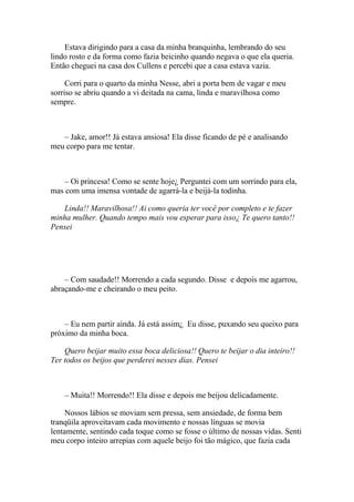 Estava dirigindo para a casa da minha branquinha, lembrando do seu
lindo rosto e da forma como fazia beicinho quando negava o que ela queria.
Então cheguei na casa dos Cullens e percebi que a casa estava vazia.

     Corri para o quarto da minha Nesse, abri a porta bem de vagar e meu
sorriso se abriu quando a vi deitada na cama, linda e maravilhosa como
sempre.



   – Jake, amor!! Já estava ansiosa! Ela disse ficando de pé e analisando
meu corpo para me tentar.



    – Oi princesa! Como se sente hoje¿ Perguntei com um sorrindo para ela,
mas com uma imensa vontade de agarrá-la e beijá-la todinha.

   Linda!! Maravilhosa!! Ai como queria ter você por completo e te fazer
minha mulher. Quando tempo mais vou esperar para isso¿ Te quero tanto!!
Pensei




    – Com saudade!! Morrendo a cada segundo. Disse e depois me agarrou,
abraçando-me e cheirando o meu peito.



    – Eu nem partir ainda. Já está assim¿ Eu disse, puxando seu queixo para
próximo da minha boca.

    Quero beijar muito essa boca deliciosa!! Quero te beijar o dia inteiro!!
Ter todos os beijos que perderei nesses dias. Pensei



    – Muita!! Morrendo!! Ela disse e depois me beijou delicadamente.

     Nossos lábios se moviam sem pressa, sem ansiedade, de forma bem
tranqüila aproveitavam cada movimento e nossas línguas se movia
lentamente, sentindo cada toque como se fosse o último de nossas vidas. Senti
meu corpo inteiro arrepias com aquele beijo foi tão mágico, que fazia cada
 
