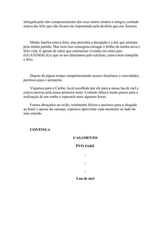 intrigada pelo não comparecimento dos seus outros irmãos e amigos, contudo
estava tão feliz que não ficaria me importando pela desfeita que nos fizeram.



     Minha família estava feliz, mas percebia a decepção e a dor que sentiam
pela minha partida. Mas nem isso conseguiu estragar o brilho da minha nova e
feliz vida. E apesar de saber que estaríamos vivendo em outro país
(GUATEMALA) e que só nos falaríamos pelo telefone, estava bem tranqüila
e feliz.



     Depois de algum tempo cumprimentando nossos familiares e convidados,
partimos para o aeroporto.

     Viajamos para o Caribe, local escolhido por ele para a nossa lua de mel e
estava ansiosa pela nossa primeira noite. Contudo faltava muito pouco para a
realização de um sonho e esperaria mais algumas horas.

    Fomos abraçados no avião, totalmente felizes e ansiosos para a chegada
ao hotel e apesar do cansaço, esperava aproveitar cada momento ao lado do
meu marido.



    CONTINUA

                                 CASAMENTO

                                   PVO JAKE

                                         .

                                         .

                                         .

                                   Lua de mel
 