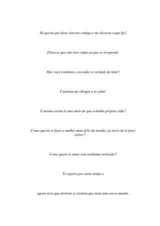 Só queria que fosse sincera comigo e me dissesse o que fez!




           Dissesse que não teve culpa ou que se arrepende.




          Mas você continua a esconder a verdade de mim!!




                   Continua me obrigar a te odiar.




      E mesmo assim te amo mais do que a minha própria vida!!




Como queria te fazer a mulher mais feliz do mundo, ao invés de te fazer
                            sofrer!!




            Como quero te amar sem nenhuma restrição!!




                     Te esperei por tanto tempo e




    agora terei que destruir a criatura que mais amo nesse mundo.
 
