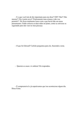 – E o que você tem de tão importante para me dizer? OH!! Não!! Não
mesmo!! Ela é muito nova!! Praticamente uma criança e não vou
permitir!! Ele ficou totalmente louco com o que havia lido em meus
pensamentos. Então colocou as duas mãos no piano, como se estivesse se
segurando para não voar no meu pescoço.




    – O que foi Edward? Carlisle perguntou para ele, franzindo a testa.




    – Querem se casar e ir embora! Ele respondeu.




    – É compreensível e já esperávamos que isso acontecesse algum dia.
Disse Esme.
 