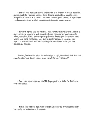 – Ela vai para a universidade! Vai estudar e se formar! Não vou permitir
que minha filha vire uma simples dona de casa, cuidando de marido e sem
perspectivas de vida. Ele voltou a andar de um lado para o outro, só que dessa
vez bem mais rápido e achei que realmente fosse ter um piripaque.




    – Edward, espero que me entenda. Não suporto mais viver em La Push e
quero começar uma nova vida em outro lugar. Esquecer as lembranças de
lobos, vampiros, lutas, lendas e principalmente do meu pai. Só esperei tanto
tempo para partir por Nesse, pois queria que terminasse o colegial, mas
agora... Disse para ele, de forma bem segura, para deixar claro que não
mudaria de posição.




    De uma forma ou de outra ela vai comigo!! Seja por bem ou por mal...e a
escolha não é sua. Então vamos fazer isso de forma civilizada!!




   – Você que levar Nesse de nós? Bella perguntou irritada, fuzilando-me
com seus olhos.




     – Sim!! Vou embora e ela vem comigo! Já aceitou e pretendemos fazer
isso da forma mais correta do mundo.
 