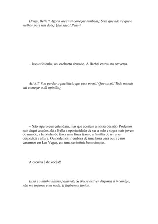 Droga, Bella!! Agora você vai começar também¿ Será que não vê que o
melhor para nós dois¿ Que saco! Pensei




    – Isso é ridículo, seu cachorro abusado. A Barbei entrou na conversa.




     Ai! Ai!! Vou perder a paciência que esse povo!! Que saco!! Todo mundo
vai começar a dá opinião¿




     – Não espero que entendam, mas que aceitem a nossa decisão! Podemos
sair daqui casados, dá a Bella a oportunidade de ser a mãe e sogra mais jovem
do mundo, a baixinha de fazer uma linda festa e a família de ter uma
despedida a altura. Ou podemos ir embora de uma hora para outra e nos
casarmos em Las Vegas, em uma cerimônia bem simples.




    A escolha é de vocês!!




    Essa é a minha última palavra!! Se Nesse estiver disposta a ir comigo,
não me importo com nada. E fugiremos juntos.
 