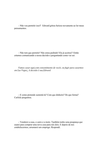 – Não vou permitir isso!! Edward gritou furioso novamente ao ler meus
pensamentos.




    – Não tem que permitir! Não estou pedindo! Ela já aceitou!! Então
estamos comunicando a nossa decisão e perguntando como vai ser.




    Vamos casar aqui,com consentimento de vocês, ou fugir para casarmos
em Las Vegar¿ A decisão é sua,Edward.




    – E como pretende sustentá-la? Com que dinheiro? De que forma?
Carlisle perguntou.




    – Venderei a casa, o carro e a moto. Também tenho uma poupança que
usarei para comprar uma nova casa para nós dois. E depois de nos
estabelecermos, arrumarei um emprego. Respondi.
 