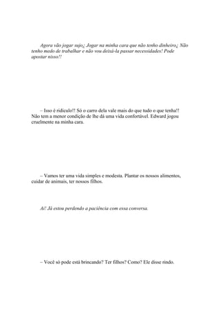 Agora vão jogar sujo¿ Jogar na minha cara que não tenho dinheiro¿ Não
tenho medo de trabalhar e não vou deixá-la passar necessidades! Pode
apostar nisso!!




    – Isso é ridículo!! Só o carro dela vale mais do que tudo o que tenha!!
Não tem a menor condição de lhe dá uma vida confortável. Edward jogou
cruelmente na minha cara.




    – Vamos ter uma vida simples e modesta. Plantar os nossos alimentos,
cuidar de animais, ter nossos filhos.




    Ai! Já estou perdendo a paciência com essa conversa.




    – Você só pode está brincando? Ter filhos? Como? Ele disse rindo.
 