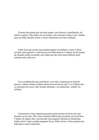 Ficamos discutindo por um bom tempo, com ofensas e humilhações, de
ambas as partes. Mas depois de um tempo, sem conseguir impor a sua vontade
para sua filha, decidiu aceitar o nosso casamento com uma condição.




     Então teria que aceitar uma grande quantia em dinheiro, como se fosse
um dote, para garantir a vida boa que sua filha merecia. E apesar de não gostar
da situação acabei aceitando, pois sabia que não teria muito dinheiro para
começar uma vida nova.




     Ficou estabelecido que casaríamos e um mês, exatamente no final de
janeiro, e depois iríamos embora direto da nossa lua de mel. E os Cullens não
se meteriam em nossa vida, ficando afastados e só manteriam contato via
telefone.




    Começamos a fazer algumas pesquisas pela internet em busca de uma
fazendo ou um sítio. Mas estava bastante difícil para encontrar um local bom.
E depois de alguns dias, encontrando uma pequena fazenda na Guatemala.
Então resolvi viajar sozinho,enquanto Nesse, Bella, Esme e Alice preparavam
tudo para o nosso casamento.
 