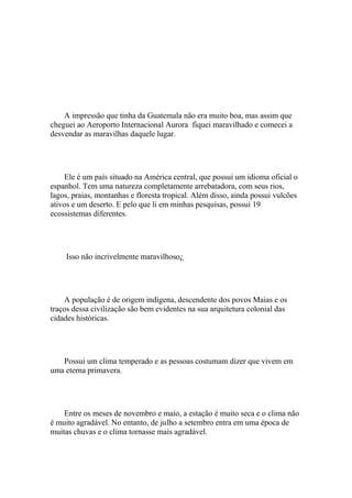 A impressão que tinha da Guatemala não era muito boa, mas assim que
cheguei ao Aeroporto Internacional Aurora fiquei maravilhado e comecei a
desvendar as maravilhas daquele lugar.




    Ele é um país situado na América central, que possui um idioma oficial o
espanhol. Tem uma natureza completamente arrebatadora, com seus rios,
lagos, praias, montanhas e floresta tropical. Além disso, ainda possui vulcões
ativos e um deserto. E pelo que li em minhas pesquisas, possui 19
ecossistemas diferentes.




     Isso não incrivelmente maravilhoso¿




    A população é de origem indígena, descendente dos povos Maias e os
traços dessa civilização são bem evidentes na sua arquitetura colonial das
cidades históricas.




   Possui um clima temperado e as pessoas costumam dizer que vivem em
uma eterna primavera.




    Entre os meses de novembro e maio, a estação é muito seca e o clima não
é muito agradável. No entanto, de julho a setembro entra em uma época de
muitas chuvas e o clima tornasse mais agradável.
 