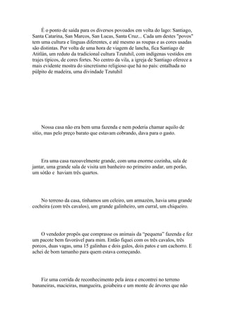 É o ponto de saída para os diversos povoados em volta do lago: Santiago,
Santa Catarina, San Marcos, San Lucas, Santa Cruz... Cada um destes "povos"
tem uma cultura e línguas diferentes, e até mesmo as roupas e as cores usadas
são distintas. Por volta de uma hora de viagem de lancha, fica Santiago de
Atitlán, um reduto da tradicional cultura Tzutuhil, com indígenas vestidos em
trajes típicos, de cores fortes. No centro da vila, a igreja de Santiago oferece a
mais evidente mostra do sincretismo religioso que há no país: entalhada no
púlpito de madeira, uma divindade Tzutuhil




     Nossa casa não era bem uma fazenda e nem poderia chamar aquilo de
sítio, mas pelo preço barato que estavam cobrando, dava para o gasto.




     Era uma casa razoavelmente grande, com uma enorme cozinha, sala de
jantar, uma grande sala de visita um banheiro no primeiro andar, um porão,
um sótão e haviam três quartos.




    No terreno da casa, tínhamos um celeiro, um armazém, havia uma grande
cocheira (com três cavalos), um grande galinheiro, um curral, um chiqueiro.




    O vendedor propôs que comprasse os animais da “pequena” fazenda e fez
um pacote bem favorável para mim. Então fiquei com os três cavalos, três
porcos, duas vagas, uma 15 galinhas e dois galos, dois patos e um cachorro. E
achei de bom tamanho para quem estava começando.




    Fiz uma corrida de reconhecimento pela área e encontrei no terreno
bananeiras, macieiras, mangueira, goiabeira e um monte de árvores que não
 