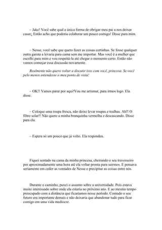 – Jake! Você sabe qual a única forma de obrigar meu pai a nos deixar
casar¿ Então acho que poderia colaborar um pouco comigo! Disse para mim.



    – Nesse, você sabe que quero fazer as coisas certinhas. Se fosse qualquer
outra garota a levaria para cama sem me importar. Mas você é a mulher que
escolhi para mim e vou respeitá-la até chegar o momento certo. Então não
vamos começar essa discussão novamente.

    Realmente não quero voltar a discutir isso com você, princesa. Se você
pelo menos entendesse o meu ponto de vista!



    – OK!! Vamos parar por aqui!Vou me arrumar, para irmos logo. Ela
disse.



      – Coloque uma roupa fresca, não deixe levar roupas e toalhas. Ah!! O
filtro solar!! Não quero a minha branquinha vermelha e descascando. Disse
para ela.



    – Espera só um pouco que já volto. Ela respondeu.




     Fiquei sentado na cama da minha princesa, cheirando o seu travesseiro
por aproximadamente uma hora até ela voltar pronta para sairmos. E pensava
seriamente em ceder as vontades de Nesse e precipitar as coisas entre nós.



    Durante o caminho, puxei o assunto sobre a universidade. Pois estava
muito interessado sobre onde ela estaria no próximo ano. E ao mesmo tempo
preocupado com a distância que ficaríamos nesse período. Contudo o seu
futuro era importante demais e não deixaria que abandonar tudo para ficar
comigo em uma vida medíocre.
 