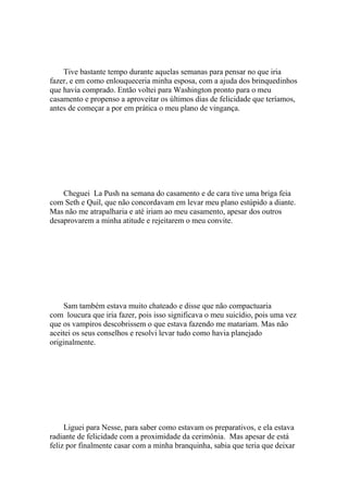 Tive bastante tempo durante aquelas semanas para pensar no que iria
fazer, e em como enlouqueceria minha esposa, com a ajuda dos brinquedinhos
que havia comprado. Então voltei para Washington pronto para o meu
casamento e propenso a aproveitar os últimos dias de felicidade que teríamos,
antes de começar a por em prática o meu plano de vingança.




    Cheguei La Push na semana do casamento e de cara tive uma briga feia
com Seth e Quil, que não concordavam em levar meu plano estúpido a diante.
Mas não me atrapalharia e até iriam ao meu casamento, apesar dos outros
desaprovarem a minha atitude e rejeitarem o meu convite.




    Sam também estava muito chateado e disse que não compactuaria
com loucura que iria fazer, pois isso significava o meu suicídio, pois uma vez
que os vampiros descobrissem o que estava fazendo me matariam. Mas não
aceitei os seus conselhos e resolvi levar tudo como havia planejado
originalmente.




     Liguei para Nesse, para saber como estavam os preparativos, e ela estava
radiante de felicidade com a proximidade da cerimônia. Mas apesar de está
feliz por finalmente casar com a minha branquinha, sabia que teria que deixar
 