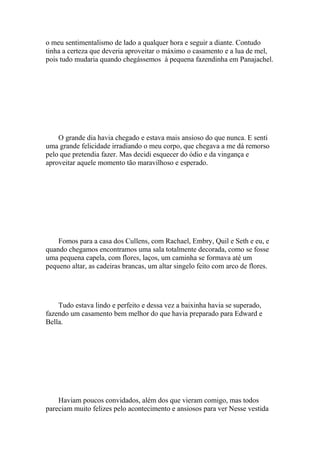 o meu sentimentalismo de lado a qualquer hora e seguir a diante. Contudo
tinha a certeza que deveria aproveitar o máximo o casamento e a lua de mel,
pois tudo mudaria quando chegássemos à pequena fazendinha em Panajachel.




    O grande dia havia chegado e estava mais ansioso do que nunca. E senti
uma grande felicidade irradiando o meu corpo, que chegava a me dá remorso
pelo que pretendia fazer. Mas decidi esquecer do ódio e da vingança e
aproveitar aquele momento tão maravilhoso e esperado.




    Fomos para a casa dos Cullens, com Rachael, Embry, Quil e Seth e eu, e
quando chegamos encontramos uma sala totalmente decorada, como se fosse
uma pequena capela, com flores, laços, um caminha se formava até um
pequeno altar, as cadeiras brancas, um altar singelo feito com arco de flores.




    Tudo estava lindo e perfeito e dessa vez a baixinha havia se superado,
fazendo um casamento bem melhor do que havia preparado para Edward e
Bella.




    Haviam poucos convidados, além dos que vieram comigo, mas todos
pareciam muito felizes pelo acontecimento e ansiosos para ver Nesse vestida
 