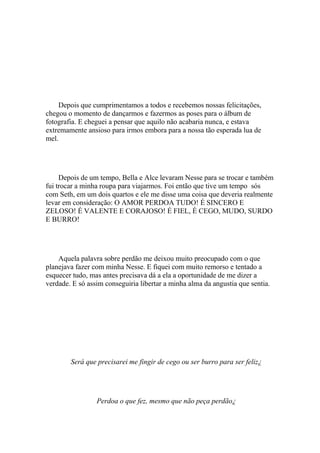Depois que cumprimentamos a todos e recebemos nossas felicitações,
chegou o momento de dançarmos e fazermos as poses para o álbum de
fotografia. E cheguei a pensar que aquilo não acabaria nunca, e estava
extremamente ansioso para irmos embora para a nossa tão esperada lua de
mel.




     Depois de um tempo, Bella e Alce levaram Nesse para se trocar e também
fui trocar a minha roupa para viajarmos. Foi então que tive um tempo sós
com Seth, em um dois quartos e ele me disse uma coisa que deveria realmente
levar em consideração: O AMOR PERDOA TUDO! É SINCERO E
ZELOSO! É VALENTE E CORAJOSO! É FIEL, É CEGO, MUDO, SURDO
E BURRO!




    Aquela palavra sobre perdão me deixou muito preocupado com o que
planejava fazer com minha Nesse. E fiquei com muito remorso e tentado a
esquecer tudo, mas antes precisava dá a ela a oportunidade de me dizer a
verdade. E só assim conseguiria libertar a minha alma da angustia que sentia.




        Será que precisarei me fingir de cego ou ser burro para ser feliz¿




                 Perdoa o que fez, mesmo que não peça perdão¿
 