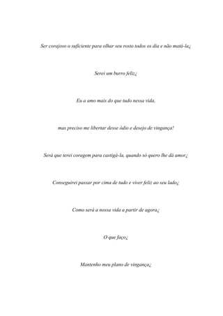 Ser corajoso o suficiente para olhar seu rosto todos os dia e não matá-la¿




                          Serei um burro feliz¿




                 Eu a amo mais do que tudo nessa vida,




        mas preciso me libertar desse ódio e desejo de vingança!




 Será que terei coragem para castigá-la, quando só quero lhe dá amor¿




     Conseguirei passar por cima de tudo e viver feliz ao seu lado¿




               Como será a nossa vida a partir de agora¿




                              O que faço¿




                   Mantenho meu plano de vingança¿
 