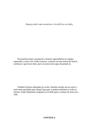 Esqueço tudo o que aconteceu e vivo feliz ao seu lado¿




    Nós partimos para o aeroporto e ficamos agarradinhos no saguão,
esperando o nosso vôo. Então comecei a pensar em uma forma de fazê-la
confessar o que havia feito, pois só assim seria capaz de perdoá-la.




    Também ficamos abraçados no avião, fazendo carinho um no outro e
senti tanta ansiedade para chegar logo,que se pudesse pilotaria o avião eu
mesmo. Então finalmente chegamos ao Caribe para o começo de uma nova
vida.




                                  CONTINUA
 