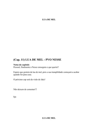 LUA DE MEL




(Cap. 11) LUA DE MEL - PVO NESSE
Notas do capítulo
Pessoal, finalmente a Nesse conseguiu o que queria!!

Espero que gostem da lua de mel, pois a sua tranqüilidade começará a acabar
quando for para casa.

O próximo cap será da visão de Jake!



Não deixem de comentar!!!


bjn




                                LUA DE MEL
 
