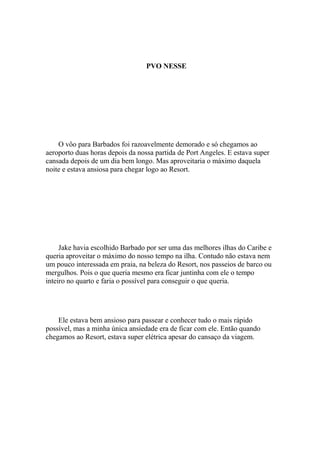 PVO NESSE




    O vôo para Barbados foi razoavelmente demorado e só chegamos ao
aeroporto duas horas depois da nossa partida de Port Angeles. E estava super
cansada depois de um dia bem longo. Mas aproveitaria o máximo daquela
noite e estava ansiosa para chegar logo ao Resort.




     Jake havia escolhido Barbado por ser uma das melhores ilhas do Caribe e
queria aproveitar o máximo do nosso tempo na ilha. Contudo não estava nem
um pouco interessada em praia, na beleza do Resort, nos passeios de barco ou
mergulhos. Pois o que queria mesmo era ficar juntinha com ele o tempo
inteiro no quarto e faria o possível para conseguir o que queria.




    Ele estava bem ansioso para passear e conhecer tudo o mais rápido
possível, mas a minha única ansiedade era de ficar com ele. Então quando
chegamos ao Resort, estava super elétrica apesar do cansaço da viagem.
 