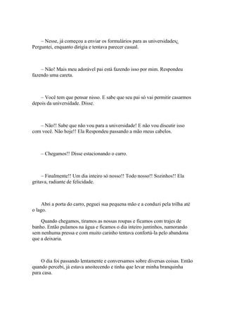 – Nesse, já começou a enviar os formulários para as universidades¿
Perguntei, enquanto dirigia e tentava parecer casual.



    – Não! Mais meu adorável pai está fazendo isso por mim. Respondeu
fazendo uma careta.



    – Você tem que pensar nisso. E sabe que seu pai só vai permitir casarmos
depois da universidade. Disse.



   – Não!! Sabe que não vou para a universidade! E não vou discutir isso
com você. Não hoje!! Ela Respondeu passando a mão meus cabelos.



    – Chegamos!! Disse estacionando o carro.



     – Finalmente!! Um dia inteiro só nosso!! Todo nosso!! Sozinhos!! Ela
gritava, radiante de felicidade.



     Abri a porta do carro, peguei sua pequena mão e a conduzi pela trilha até
o lago.

    Quando chegamos, tiramos as nossas roupas e ficamos com trajes de
banho. Então pulamos na água e ficamos o dia inteiro juntinhos, namorando
sem nenhuma pressa e com muito carinho tentava confortá-la pelo abandona
que a deixaria.



    O dia foi passando lentamente e conversamos sobre diversas coisas. Então
quando percebi, já estava anoitecendo e tinha que levar minha branquinha
para casa.
 