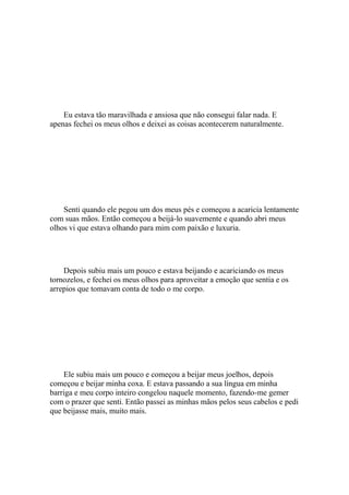 Eu estava tão maravilhada e ansiosa que não consegui falar nada. E
apenas fechei os meus olhos e deixei as coisas acontecerem naturalmente.




    Senti quando ele pegou um dos meus pés e começou a acaricia lentamente
com suas mãos. Então começou a beijá-lo suavemente e quando abri meus
olhos vi que estava olhando para mim com paixão e luxuria.




    Depois subiu mais um pouco e estava beijando e acariciando os meus
tornozelos, e fechei os meus olhos para aproveitar a emoção que sentia e os
arrepios que tomavam conta de todo o me corpo.




    Ele subiu mais um pouco e começou a beijar meus joelhos, depois
começou e beijar minha coxa. E estava passando a sua língua em minha
barriga e meu corpo inteiro congelou naquele momento, fazendo-me gemer
com o prazer que senti. Então passei as minhas mãos pelos seus cabelos e pedi
que beijasse mais, muito mais.
 