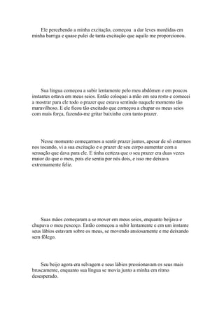 Ele percebendo a minha excitação, começou a dar leves mordidas em
minha barriga e quase pulei de tanta excitação que aquilo me proporcionou.




     Sua língua começou a subir lentamente pelo meu abdômen e em poucos
instantes estava em meus seios. Então coloquei a mão em seu rosto e comecei
a mostrar para ele todo o prazer que estava sentindo naquele momento tão
maravilhoso. E ele ficou tão excitado que começou a chupar os meus seios
com mais força, fazendo-me gritar baixinho com tanto prazer.




    Nesse momento começarmos a sentir prazer juntos, apesar de só estarmos
nos tocando, vi a sua excitação e o prazer de seu corpo aumentar com a
sensação que dava para ele. E tinha certeza que o seu prazer era duas vezes
maior do que o meu, pois ele sentia por nós dois, e isso me deixava
extremamente feliz.




    Suas mãos começaram a se mover em meus seios, enquanto beijava e
chupava o meu pescoço. Então começou a subir lentamente e em um instante
seus lábios estavam sobre os meus, se movendo ansiosamente e me deixando
sem fôlego.




    Seu beijo agora era selvagem e seus lábios pressionavam os seus mais
bruscamente, enquanto sua língua se movia junto a minha em ritmo
desesperado.
 