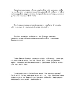 Ele deitou na cama e me colocou por cima dele, então agora era a minha
vez de pular como uma gata selvagem, louca, ensandecida em busca de todo o
prazer que poderia me proporcionar. E enquanto dançava sobre ele, suas mãos
apertavam meus seios violentamente.




    Depois me puxou para mais perto e começou a me beijar ferozmente,
então começou a dá pequenas mordidas em meu ombro.




    As coisas aconteciam rapidamente e não dava nem tempo para
pensarmos, apenas estávamos entregues ao mais perfeito e puro prazer
daquele momento.




     Ele me tirou de cima dela, me pegou no colo e me levou para a mesa que
estava no canto do quarto. Então me colocou sobre a mesa, abriu minhas
pernas e começou a penetrar novamente com mais força e violência, fazendo
gritar mais, mais e mais...




    Eu não queria que aquilo terminasse nunca!! Não queria que parasse!!
Queria morrer fazendo amor como o meu Jake!! Foi a coisa mais maravilhosa,
intensa e perfeita que já experimentei em toda a minha vida e poderia passar
anos naquela cama com ele e nunca enjoaria.
 