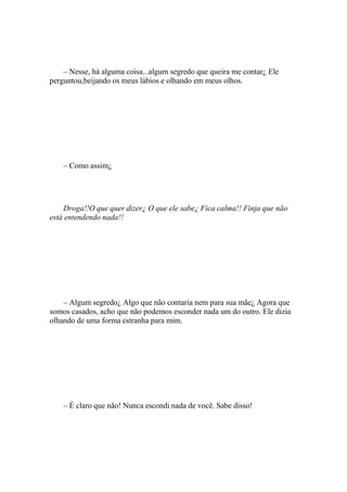 – Nesse, há alguma coisa...algum segredo que queira me contar¿ Ele
perguntou,beijando os meus lábios e olhando em meus olhos.




    – Como assim¿




     Droga!!O que quer dizer¿ O que ele sabe¿ Fica calma!! Finja que não
está entendendo nada!!




    – Algum segredo¿ Algo que não contaria nem para sua mãe¿ Agora que
somos casados, acho que não podemos esconder nada um do outro. Ele dizia
olhando de uma forma estranha para mim.




    – É claro que não! Nunca escondi nada de você. Sabe disso!
 