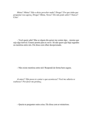 Minta!! Minta!! Não o deixe perceber nada!! Droga!! Por que tinha que
perguntar isso agora¿ Droga!! Minta, Nesse!! Ele não pode saber!! Nunca!!
Céus!




     – Você quem sabe! Mas se algum dia quiser me contar algo... mesmo que
seja algo terrível. Estarei pronto para te ouvir. Só não quero que haja segredos
ou mentiras entre nós. Ele disse com olhar decepcionado.




    – Não existe mentiras entre nós! Respondi de forma bem segura.




    Ai amor!! Não posso te contar o que aconteceu!! Você me odiaria se
soubesse!! Por favor me perdoa¿




    – Queria te perguntar outra coisa. Ele disse com ar misterioso.
 