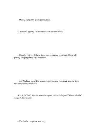 – O que¿ Perguntei ainda preocupada.




    O que será agora¿ Vai me matar com esse mistério!




    – Quando viajei... Billy te ligou para conversar com você. O que ele
queria¿ Ele perguntou e eu estremeci.




    – Ah! Nada de mais! Ele só estava preocupado com você longe e ligou
para saber como eu estava.




   Ai!! Ai!! Céus!! Não dá bandeira agora, Nesse!! Respira!! Pensa rápido!!
Droga!! Agora não!!




    – Vocês não chegaram a se ver¿
 