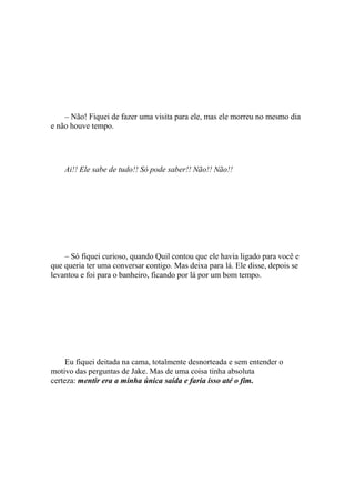 – Não! Fiquei de fazer uma visita para ele, mas ele morreu no mesmo dia
e não houve tempo.




    Ai!! Ele sabe de tudo!! Só pode saber!! Não!! Não!!




    – Só fiquei curioso, quando Quil contou que ele havia ligado para você e
que queria ter uma conversar contigo. Mas deixa para lá. Ele disse, depois se
levantou e foi para o banheiro, ficando por lá por um bom tempo.




     Eu fiquei deitada na cama, totalmente desnorteada e sem entender o
motivo das perguntas de Jake. Mas de uma coisa tinha absoluta
certeza: mentir era a minha única saída e faria isso até o fim.
 