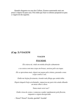 Quando chegamos na casa dos Cullens, ficamos namorando mais um
pouco e depois fui para casa. Pois tinha que fazer os últimos preparativos para
a viagem do dia seguinte.




(Cap. 3) VIAGEM
                                    VIAGEM

                                  PVO NESSE

               Ele estava nú, vindo em minha direção calmamente

          e eu estava com meu corpo em brasas, ansiosa pelo seu toque.

      Ele se aproximou mais, depois me pegou pela cintura, puxando o meu
                            corpo contra o seu.

        Então me beijou ferozmente, tirando todo fôlego que ainda tinha.

    Depois daquele beijo arrebatador, empurrou-me para trás ainda olhando
                          em meus olhos e disse:

                              Nunca mais serei seu!!

       Então virou de costas e começou a andar rapidamente pela floresta,
                       enquanto o seguia desesperada.

    – Nesse!! Nesse!! Acorda, querida!! Acorda!
 