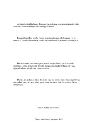 A viagem para Barbados demorou mais do que esperava, mas estava tão
ansioso e preocupado que não conseguia dormir.




    Fiquei abraçado a minha Nesse, acariciando seus cabelos para ver se
dormia. Contudo ela também estava ansiosa demais e permaneceu acordada.




    Durante o vôo tive tempo para pensar no que faria a partir daquele
momento. Então tomei uma decisão que poderia mudar toda nossa vida,
dependendo da atitude que Nesse tomasse.




    Daria a ela a chance de se defender e de me contar o que havia acontecido
entre ela e meu pai. Mas sabia que o rumo da nossa vida dependeria da sua
sinceridade.




                           Nesse, minha branquinha!




                        Quero muito mais para nós dois!
 