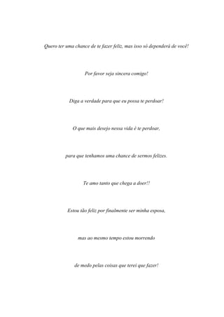 Quero ter uma chance de te fazer feliz, mas isso só dependerá de você!




                   Por favor seja sincera comigo!




            Diga a verdade para que eu possa te perdoar!




             O que mais desejo nessa vida é te perdoar,




          para que tenhamos uma chance de sermos felizes.




                  Te amo tanto que chega a doer!!




           Estou tão feliz por finalmente ser minha esposa,




                mas ao mesmo tempo estou morrendo




              de medo pelas coisas que terei que fazer!
 