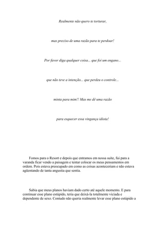 Realmente não quero te torturar,




                   mas preciso de uma razão para te perdoar!




              Por favor diga qualquer coisa... que foi um engano...




               que não teve a intenção... que perdeu o controle...




                    minta para mim!! Mas me dê uma razão




                      para esquecer essa vingança idiota!




    Fomos para o Resort e depois que entramos em nossa suíte, fui para a
varanda ficar vendo a paisagem e tentar colocar os meus pensamentos em
ordem. Pois estava preocupado em como as coisas aconteceriam e não estava
agüentando de tanta angustia que sentia.




    Sabia que meus planos haviam dado certo até aquele momento. E para
continuar esse plano estúpido, teria que deixá-la totalmente viciada e
dependente de sexo. Contudo não queria realmente levar esse plano estúpido a
 