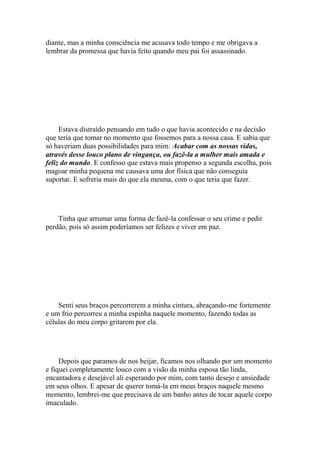 diante, mas a minha consciência me acusava todo tempo e me obrigava a
lembrar da promessa que havia feito quando meu pai foi assassinado.




     Estava distraído pensando em tudo o que havia acontecido e na decisão
que teria que tomar no momento que fossemos para a nossa casa. E sabia que
só haveriam duas possibilidades para mim: Acabar com as nossas vidas,
através desse louco plano de vingança, ou fazê-la a mulher mais amada e
feliz do mundo. E confesso que estava mais propenso a segunda escolha, pois
magoar minha pequena me causava uma dor física que não conseguia
suportar. E sofreria mais do que ela mesma, com o que teria que fazer.




    Tinha que arrumar uma forma de fazê-la confessar o seu crime e pedir
perdão, pois só assim poderíamos ser felizes e viver em paz.




    Senti seus braços percorrerem a minha cintura, abraçando-me fortemente
e um frio percorreu a minha espinha naquele momento, fazendo todas as
células do meu corpo gritarem por ela.




     Depois que paramos de nos beijar, ficamos nos olhando por um momento
e fiquei completamente louco com a visão da minha esposa tão linda,
encantadora e desejável ali esperando por mim, com tanto desejo e ansiedade
em seus olhos. E apesar de querer tomá-la em meus braços naquele mesmo
momento, lembrei-me que precisava de um banho antes de tocar aquele corpo
imaculado.
 