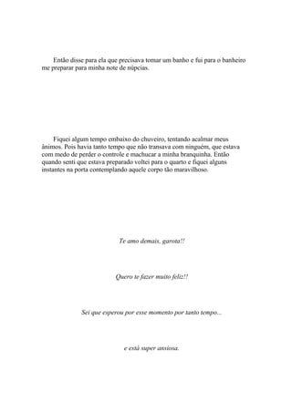 Então disse para ela que precisava tomar um banho e fui para o banheiro
me preparar para minha note de núpcias.




     Fiquei algum tempo embaixo do chuveiro, tentando acalmar meus
ânimos. Pois havia tanto tempo que não transava com ninguém, que estava
com medo de perder o controle e machucar a minha branquinha. Então
quando senti que estava preparado voltei para o quarto e fiquei alguns
instantes na porta contemplando aquele corpo tão maravilhoso.




                            Te amo demais, garota!!




                           Quero te fazer muito feliz!!




              Sei que esperou por esse momento por tanto tempo...




                              e está super ansiosa.
 