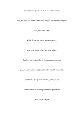 Vivo por você que me dá tudo que é necessário!!




Vivo por você que me faz sentir vivo... me faz sentir forte e corajoso.




                       Vivo para amar você!!




              Cada dia ao seu lado é uma conquista...




              uma nova perspectiva... um novo sonho...




        Você me salvou de todas as formas que uma pessoa




     poderia salvar, pelo simples fato de ter nascido e de existi.




           Lembro-me que quando a vi pela primeira vez,




          ainda bebezinho, soube que era você que amaria




                         para todo o sempre.
 